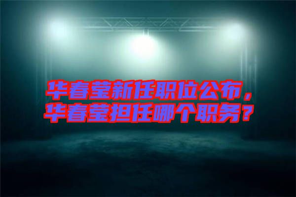華春瑩新任職位公布，華春瑩擔(dān)任哪個職務(wù)？