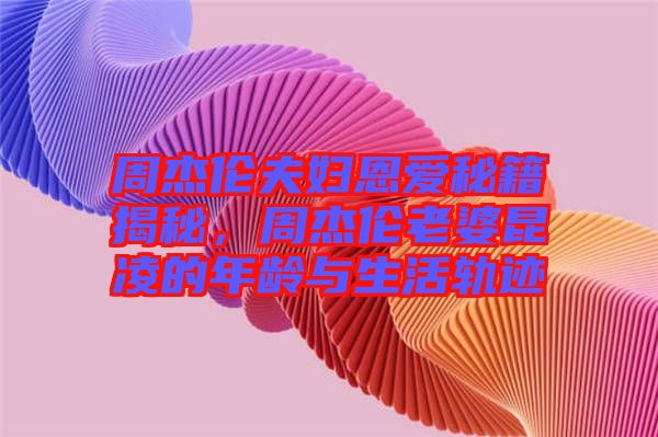 周杰倫夫婦恩愛秘籍揭秘，周杰倫老婆昆凌的年齡與生活軌跡