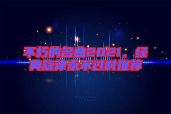 不朽的名曲2021，經(jīng)典旋律永不過時(shí)推薦