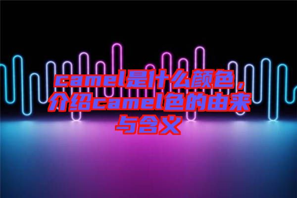 camel是什么顏色，介紹camel色的由來(lái)與含義