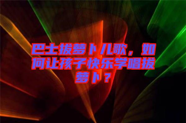 巴士拔蘿卜兒歌，如何讓孩子快樂學唱拔蘿卜？
