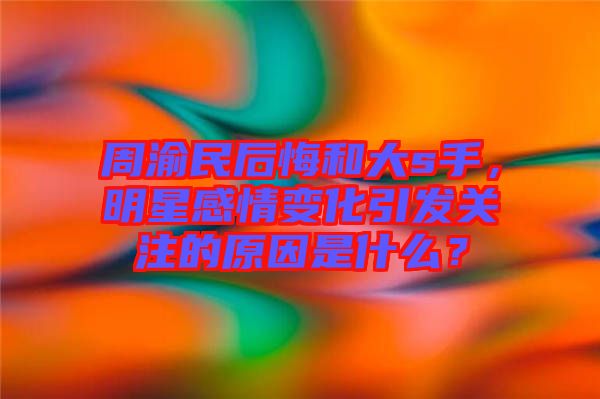 周渝民后悔和大s手，明星感情變化引發(fā)關(guān)注的原因是什么？