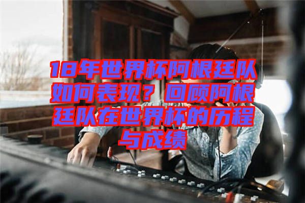 18年世界杯阿根廷隊如何表現(xiàn)？回顧阿根廷隊在世界杯的歷程與成績