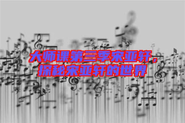 大師課第三季宋亞軒，探秘宋亞軒的世界