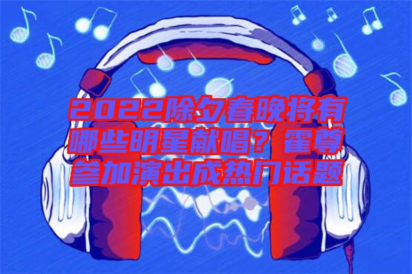 2022除夕春晚將有哪些明星獻(xiàn)唱？霍尊參加演出成熱門話題