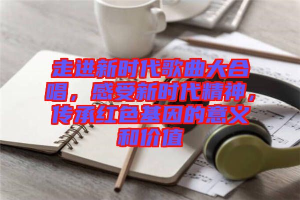 走進新時代歌曲大合唱，感受新時代精神，傳承紅色基因的意義和價值