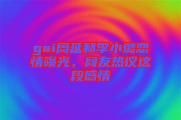 gai周延和李小璐戀情曝光，網(wǎng)友熱議這段感情