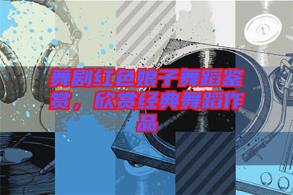 舞劇紅色娘子舞蹈鑒賞，欣賞經(jīng)典舞蹈作品