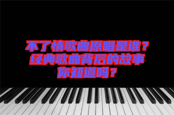 不了情歌曲原唱是誰？經(jīng)典歌曲背后的故事你知道嗎？
