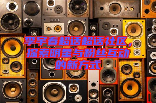 李宇春超話超話社區(qū)，探索明星與粉絲互動(dòng)的新方式
