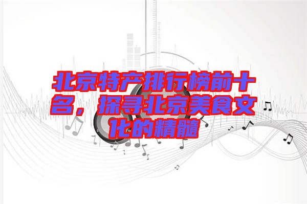北京特產(chǎn)排行榜前十名，探尋北京美食文化的精髓