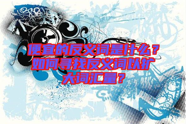 便宜的反義詞是什么？如何尋找反義詞以擴大詞匯量？