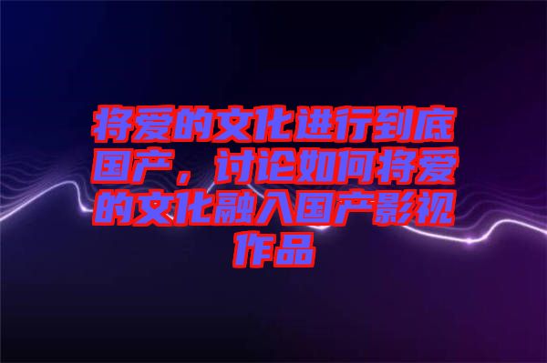 將愛的文化進行到底國產(chǎn)，討論如何將愛的文化融入國產(chǎn)影視作品