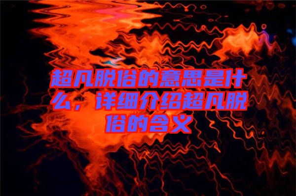 超凡脫俗的意思是什么，詳細(xì)介紹超凡脫俗的含義