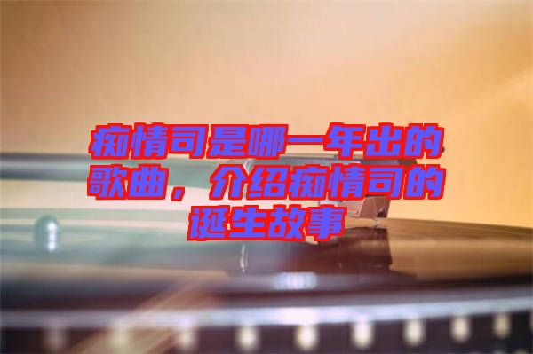 癡情司是哪一年出的歌曲，介紹癡情司的誕生故事