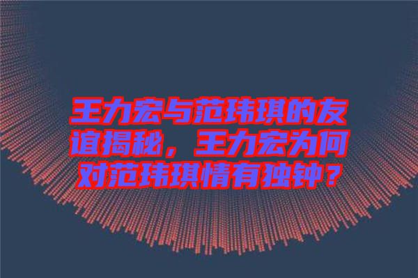 王力宏與范瑋琪的友誼揭秘，王力宏為何對范瑋琪情有獨(dú)鐘？