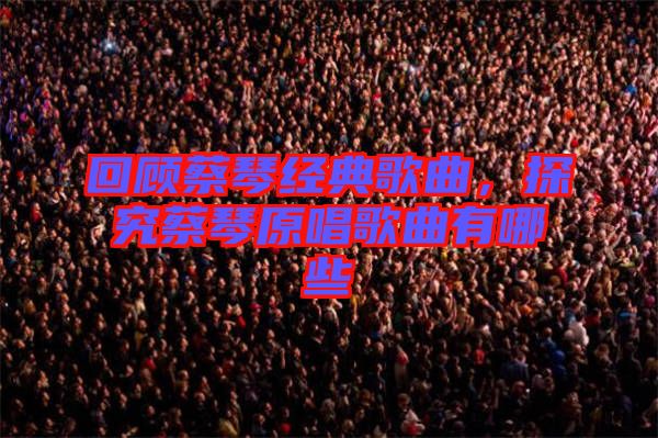 回顧蔡琴經(jīng)典歌曲，探究蔡琴原唱歌曲有哪些
