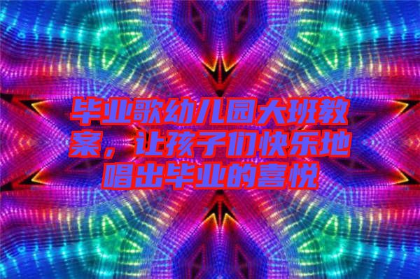 畢業(yè)歌幼兒園大班教案，讓孩子們快樂地唱出畢業(yè)的喜悅