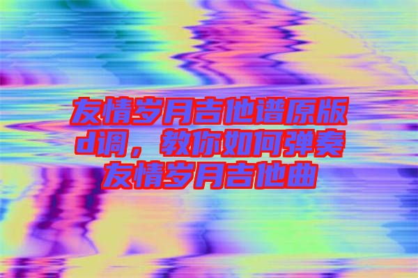 友情歲月吉他譜原版d調(diào)，教你如何彈奏友情歲月吉他曲