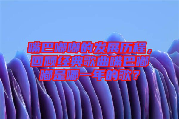 嘴巴嘟嘟的發(fā)展歷程，回顧經(jīng)典歌曲嘴巴嘟嘟是哪一年的歌？