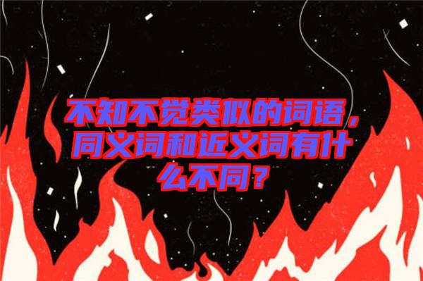 不知不覺類似的詞語，同義詞和近義詞有什么不同？