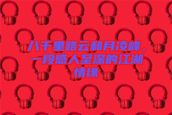 八千里路云和月凌峰，一段感人至深的江湖情緣