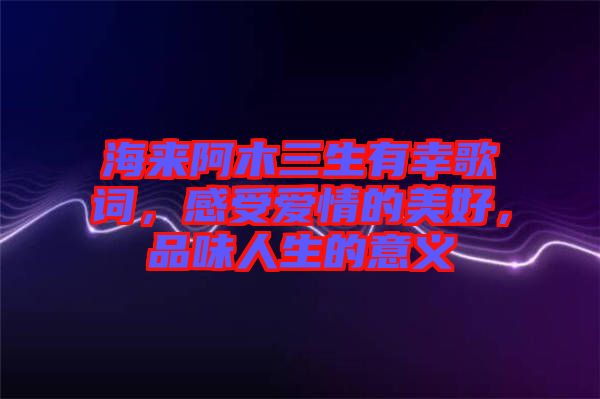 海來(lái)阿木三生有幸歌詞，感受愛(ài)情的美好，品味人生的意義