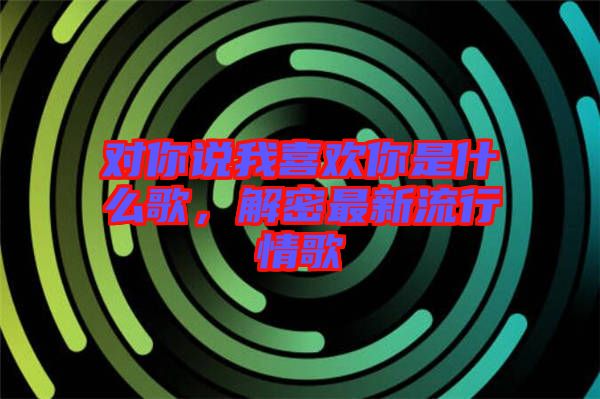對你說我喜歡你是什么歌，解密最新流行情歌
