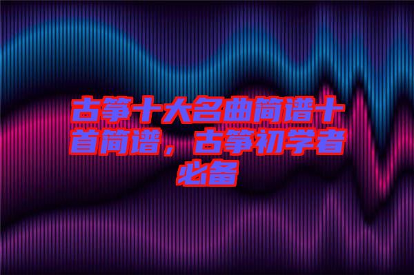 古箏十大名曲簡譜十首簡譜，古箏初學(xué)者必備