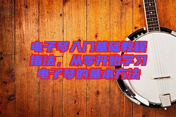 電子琴入門基礎(chǔ)教程指法，從零開始學(xué)習(xí)電子琴的基本方法