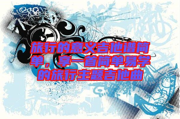 旅行的意義吉他譜簡(jiǎn)單，享一首簡(jiǎn)單易學(xué)的旅行主題吉他曲