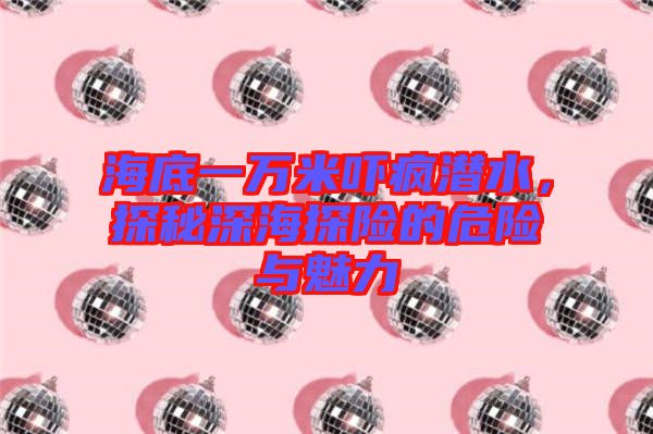 海底一萬米嚇瘋潛水，探秘深海探險(xiǎn)的危險(xiǎn)與魅力