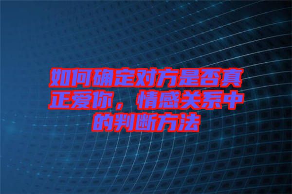 如何確定對(duì)方是否真正愛你，情感關(guān)系中的判斷方法
