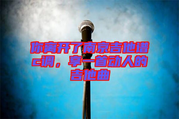 你離開了南京吉他譜c調(diào)，享一首動人的吉他曲