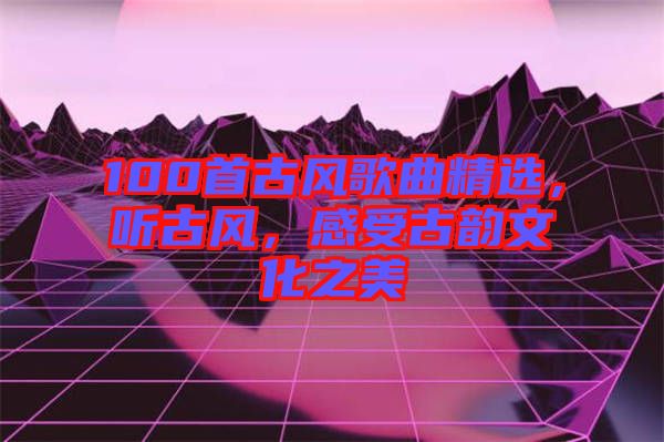 100首古風歌曲精選，聽古風，感受古韻文化之美