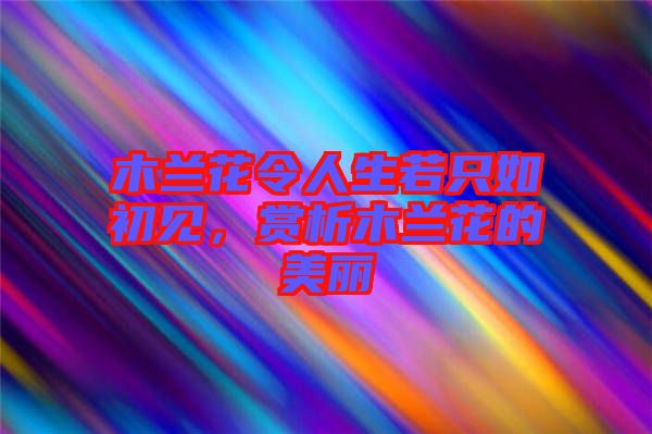 木蘭花令人生若只如初見，賞析木蘭花的美麗