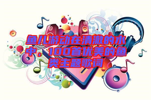 魚兒游動在清澈的水中，100首優(yōu)美的魚類主題歌詞