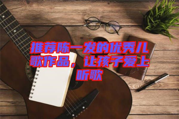 推薦陳一發(fā)的優(yōu)秀兒歌作品，讓孩子愛上聽歌