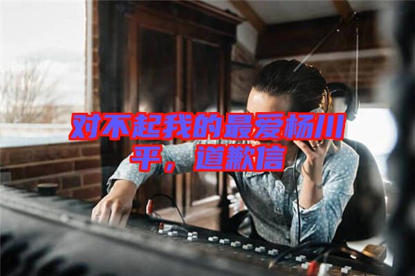 對(duì)不起我的最?lèi)?ài)楊川平，道歉信