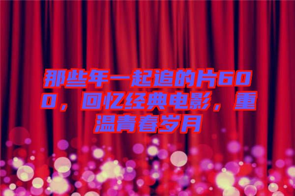 那些年一起追的片600，回憶經(jīng)典電影，重溫青春歲月