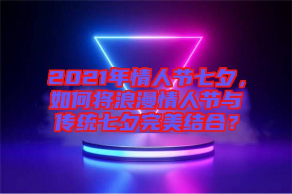 2021年情人節(jié)七夕，如何將浪漫情人節(jié)與傳統(tǒng)七夕完美結(jié)合？