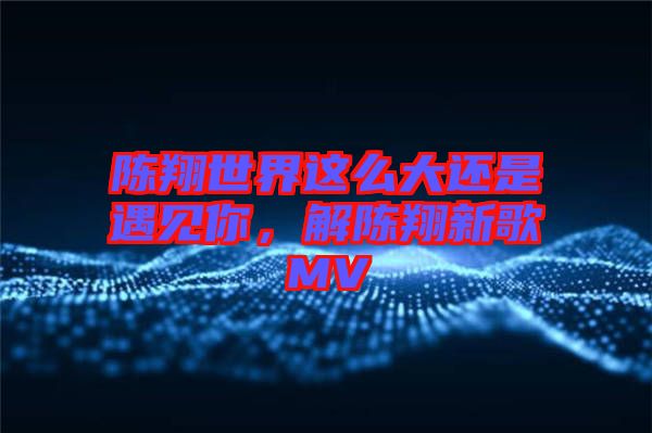 陳翔世界這么大還是遇見你，解陳翔新歌MV