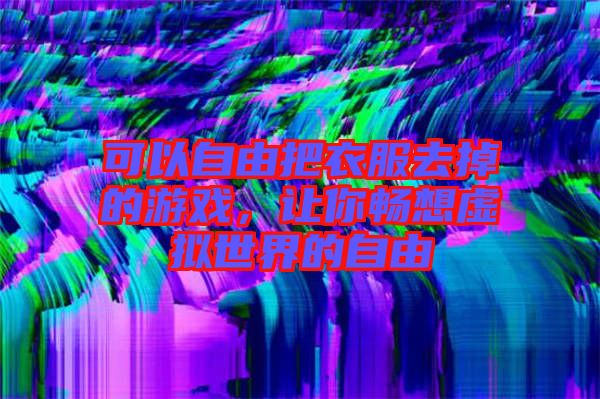 可以自由把衣服去掉的游戲，讓你暢想虛擬世界的自由