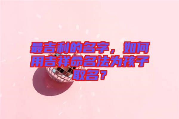 最吉利的名字，如何用吉祥命名法為孩子取名？