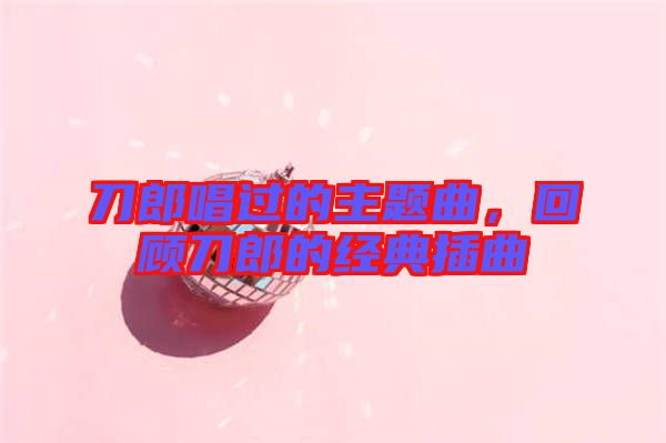 刀郎唱過的主題曲，回顧刀郎的經(jīng)典插曲