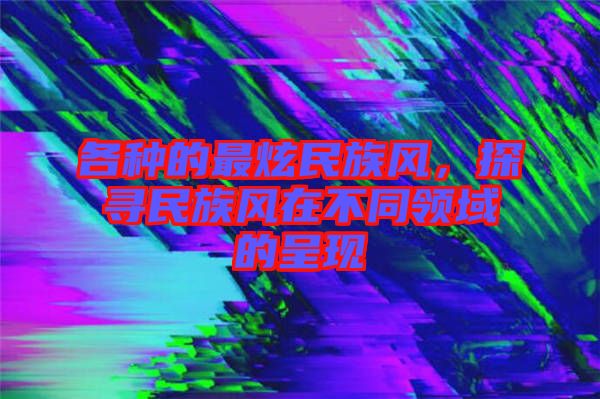 各種的最炫民族風(fēng)，探尋民族風(fēng)在不同領(lǐng)域的呈現(xiàn)