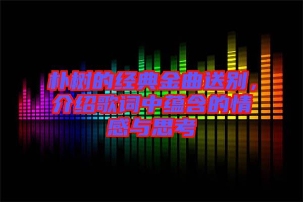 樸樹的經(jīng)典金曲送別，介紹歌詞中蘊含的情感與思考