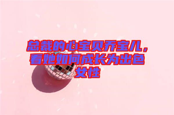 總裁的心寶貝喬寶兒，看她如何成長(zhǎng)為出色女性