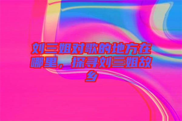 劉三姐對歌的地方在哪里，探尋劉三姐故鄉(xiāng)