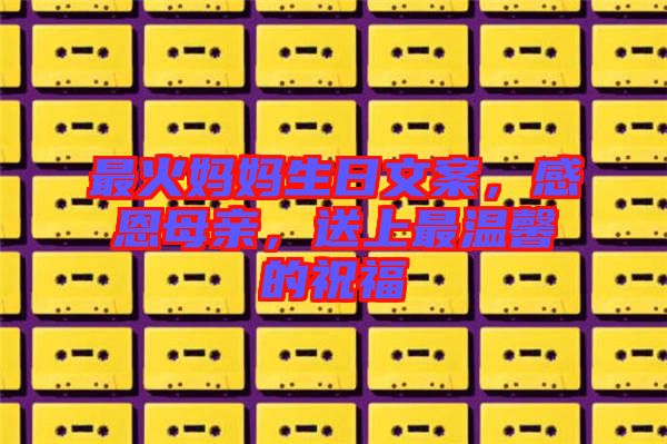最火媽媽生日文案，感恩母親，送上最溫馨的祝福